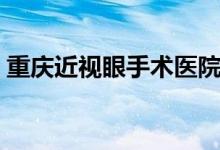 重庆近视眼手术医院排名（重庆近视眼手术）