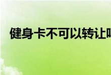健身卡不可以转让吗（健身卡可以转让吗）