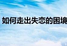 如何走出失恋的困境（如何走出失恋的痛苦）