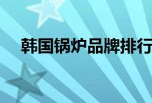 韩国锅炉品牌排行榜前十名（韩国锅炉）