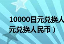 10000日元兑换人民币汇率多少（10000日元兑换人民币）
