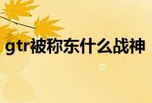 gtr被称东什么战神（gtr为什么叫东瀛战神）