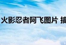 火影忍者阿飞图片 搞笑（火影忍者阿飞图片）