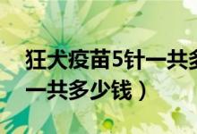 狂犬疫苗5针一共多少钱一针（狂犬疫苗5针一共多少钱）