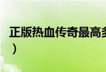 正版热血传奇最高多少级（热血传奇最高等级）