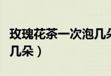 玫瑰花茶一次泡几朵比较好（玫瑰花茶一次泡几朵）
